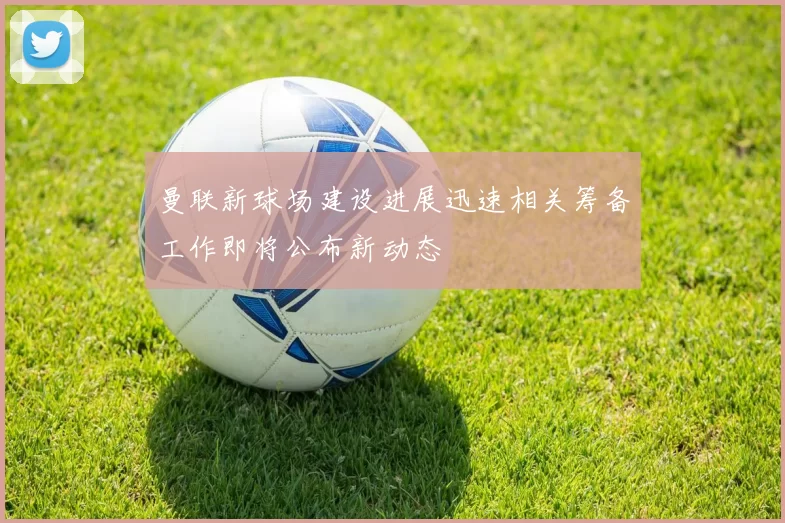 曼联新球场建设进展迅速相关筹备工作即将公布新动态