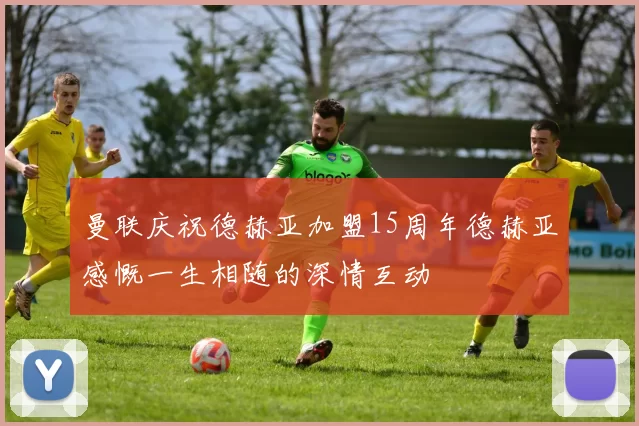 曼联庆祝德赫亚加盟15周年德赫亚感慨一生相随的深情互动