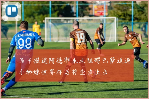 马卡报道阿德耶米未阻碍巴萨追逐小蜘蛛世界杯后将全力出击