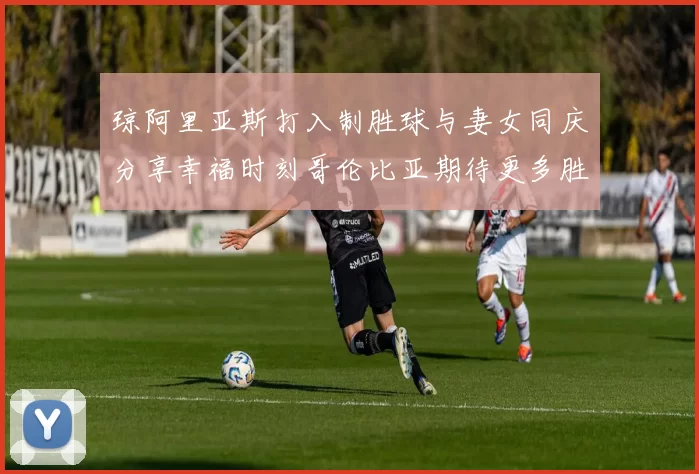 琼阿里亚斯打入制胜球与妻女同庆分享幸福时刻哥伦比亚期待更多胜利