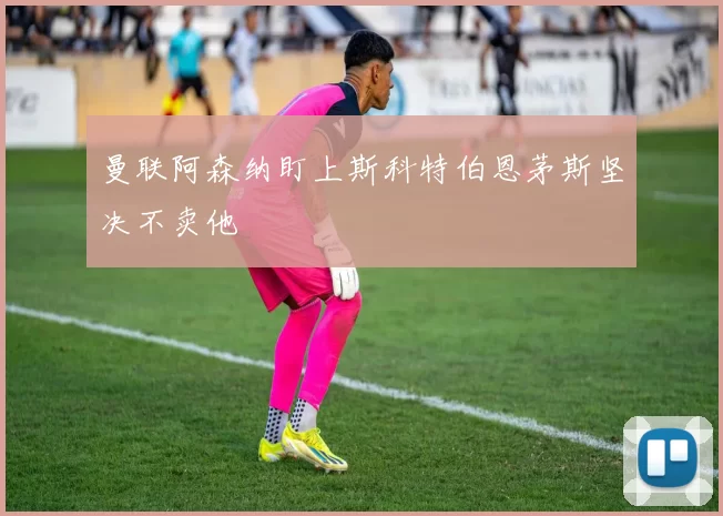 曼联阿森纳盯上斯科特伯恩茅斯坚决不卖他