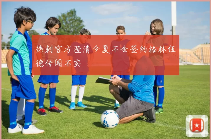 热刺官方澄清今夏不会签约格林伍德传闻不实
