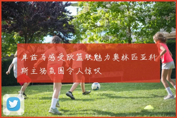 库兹马感受欧篮联魅力奥林匹亚科斯主场氛围令人惊叹