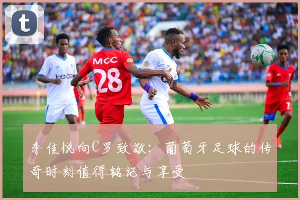 李佳悦向C罗致敬：葡萄牙足球的传奇时刻值得铭记与享受