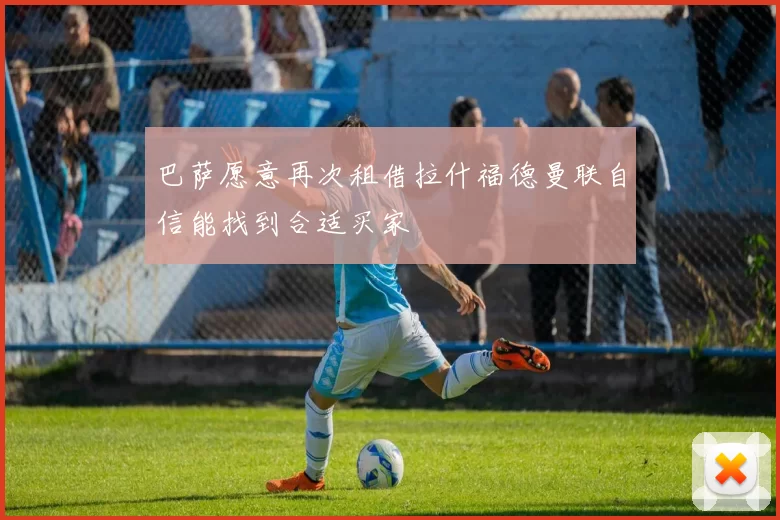 巴萨愿意再次租借拉什福德曼联自信能找到合适买家