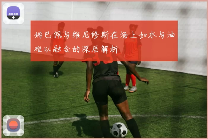 姆巴佩与维尼修斯在场上如水与油难以融合的深层解析