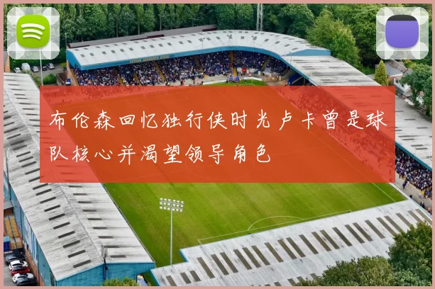 布伦森回忆独行侠时光卢卡曾是球队核心并渴望领导角色