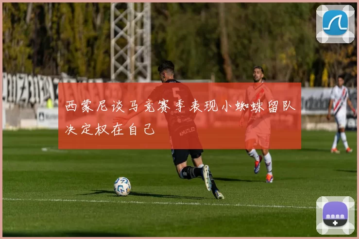 西蒙尼谈马竞赛季表现小蜘蛛留队决定权在自己