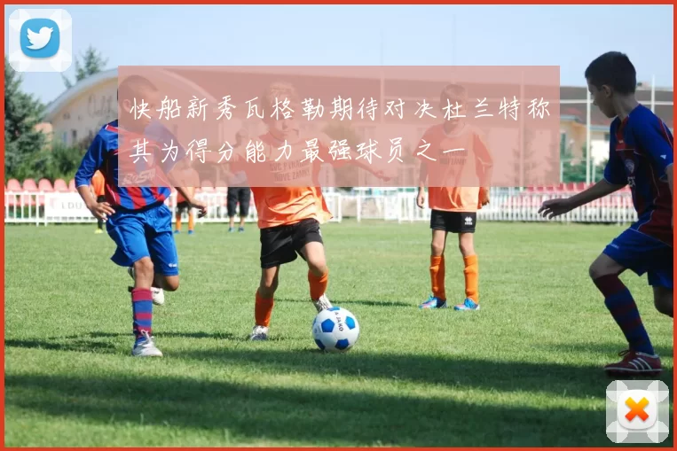 快船新秀瓦格勒期待对决杜兰特称其为得分能力最强球员之一