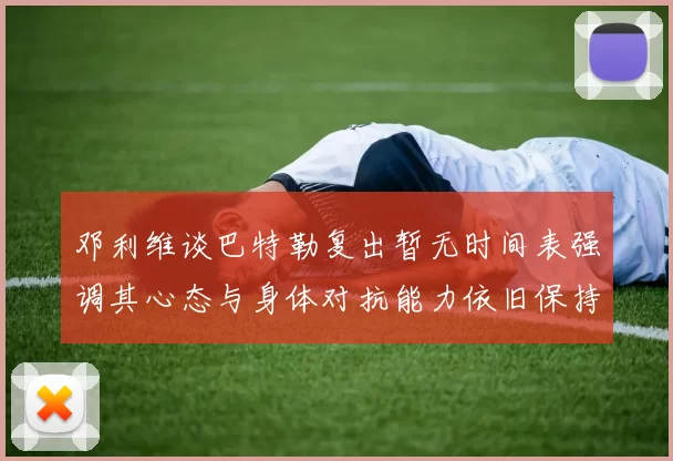 邓利维谈巴特勒复出暂无时间表强调其心态与身体对抗能力依旧保持