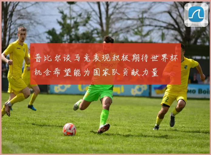普比尔谈马竞表现积极期待世界杯机会希望能为国家队贡献力量