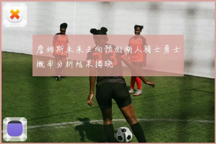 詹姆斯未来去向预测湖人骑士勇士概率分析结果揭晓