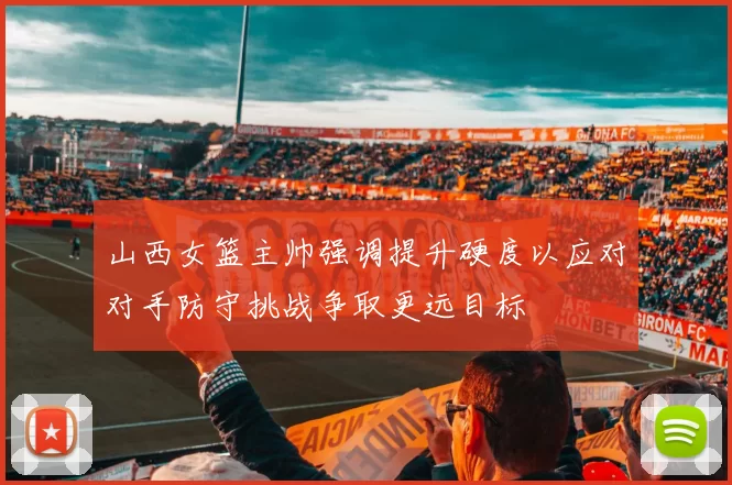 山西女篮主帅强调提升硬度以应对对手防守挑战争取更远目标