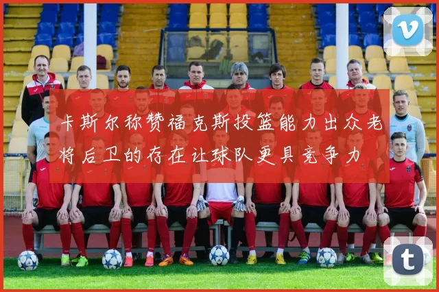 卡斯尔称赞福克斯投篮能力出众老将后卫的存在让球队更具竞争力