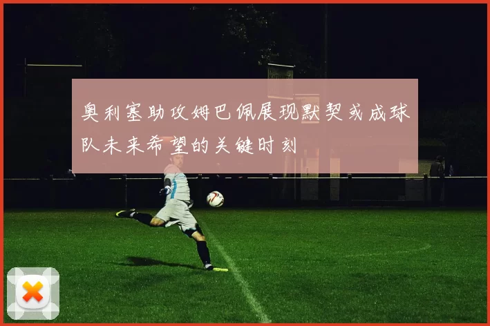 奥利塞助攻姆巴佩展现默契或成球队未来希望的关键时刻
