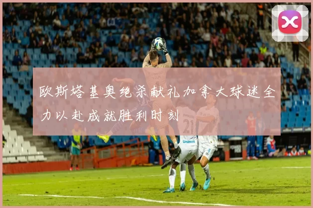 欧斯塔基奥绝杀献礼加拿大球迷全力以赴成就胜利时刻