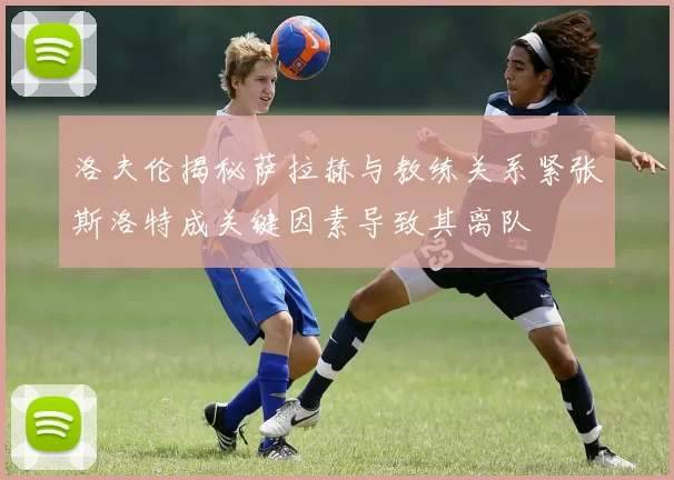 洛夫伦揭秘萨拉赫与教练关系紧张斯洛特成关键因素导致其离队