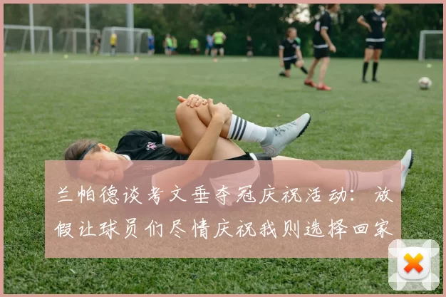 兰帕德谈考文垂夺冠庆祝活动：放假让球员们尽情庆祝我则选择回家休息