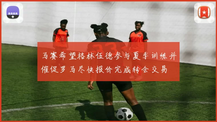 马赛希望格林伍德参与夏季训练并催促罗马尽快报价完成转会交易