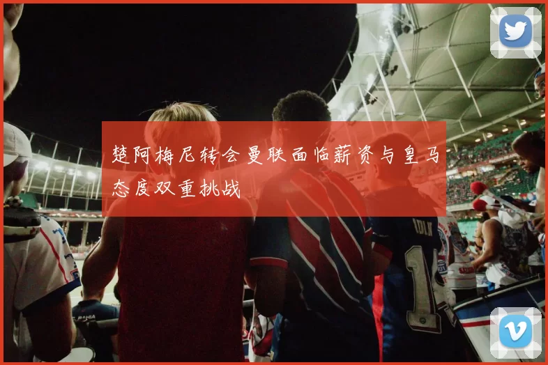 楚阿梅尼转会曼联面临薪资与皇马态度双重挑战