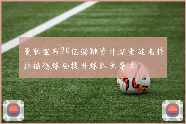 曼联宣布20亿镑融资计划重建老特拉福德球场提升球队竞争力