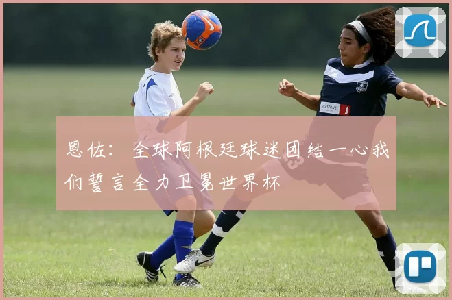 恩佐：全球阿根廷球迷团结一心我们誓言全力卫冕世界杯