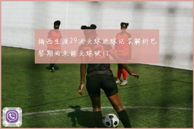 梅西生涯29次头球进球记录解析巴黎期间未能头球破门
