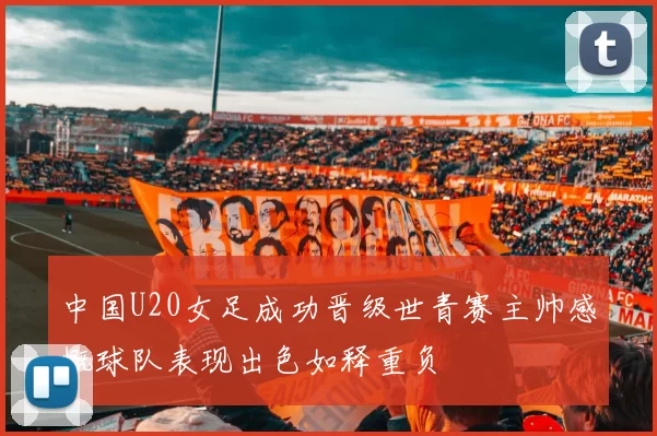 中国U20女足成功晋级世青赛主帅感慨球队表现出色如释重负