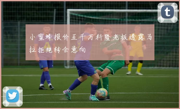小蜜蜂报价五千万科隆老板透露马拉拒绝转会意向