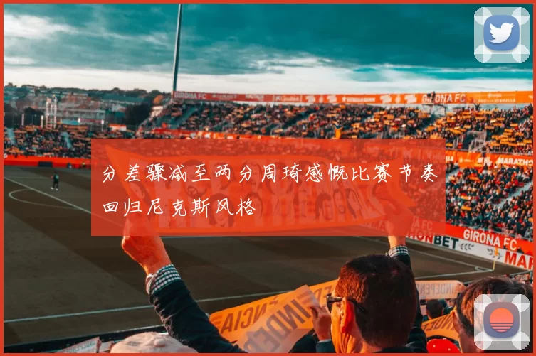 分差骤减至两分周琦感慨比赛节奏回归尼克斯风格
