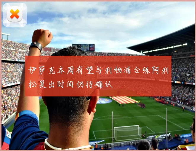 伊萨克本周有望与利物浦合练阿利松复出时间仍待确认