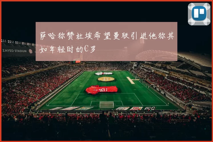萨哈称赞杜埃希望曼联引进他称其如年轻时的C罗