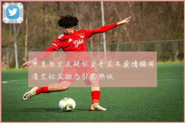 申京与女友疑似分手五年爱情瞬间清空社交动态引发热议