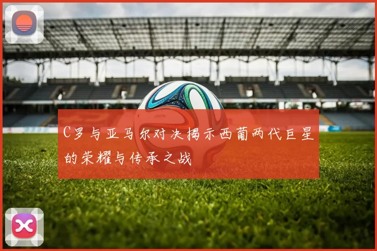 C罗与亚马尔对决揭示西葡两代巨星的荣耀与传承之战