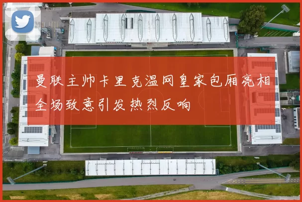 曼联主帅卡里克温网皇家包厢亮相全场致意引发热烈反响