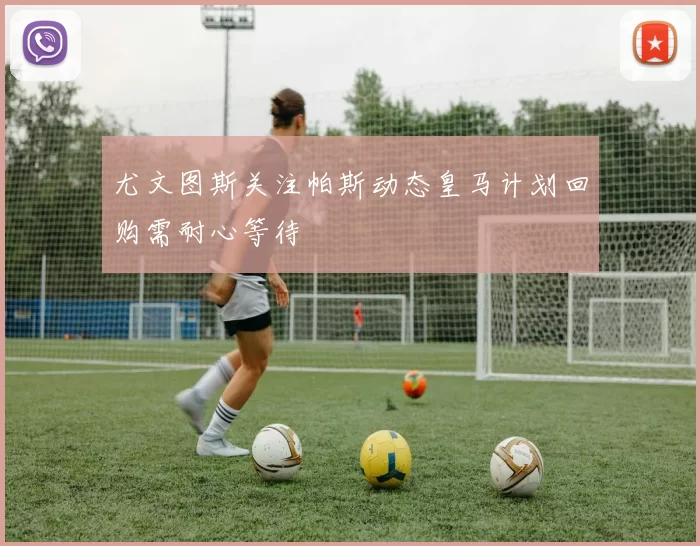 尤文图斯关注帕斯动态皇马计划回购需耐心等待