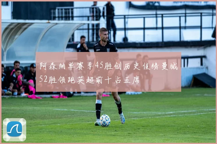 阿森纳单赛季45胜创历史佳绩曼城52胜领跑英超前十占五席