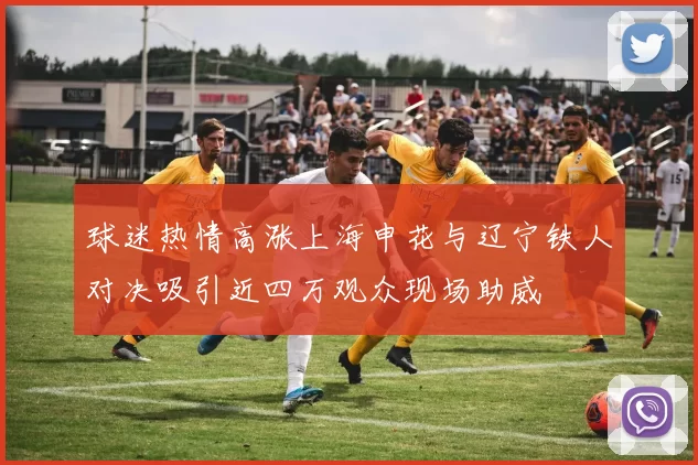 球迷热情高涨上海申花与辽宁铁人对决吸引近四万观众现场助威